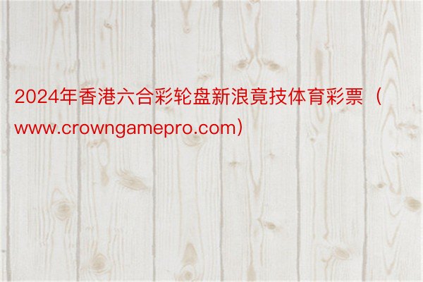 2024年香港六合彩轮盘新浪竟技体育彩票（www.crowngamepro.com）