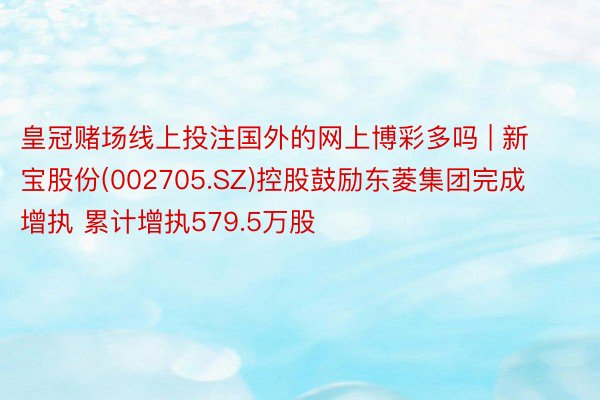 皇冠赌场线上投注国外的网上博彩多吗 | 新宝股份(002705.SZ)控股鼓励东菱集团完成增执 累计增执579.5万股