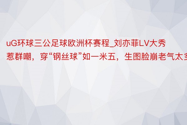 uG环球三公足球欧洲杯赛程_刘亦菲LV大秀惹群嘲，穿“钢丝球”如一米五，生图脸崩老气太多