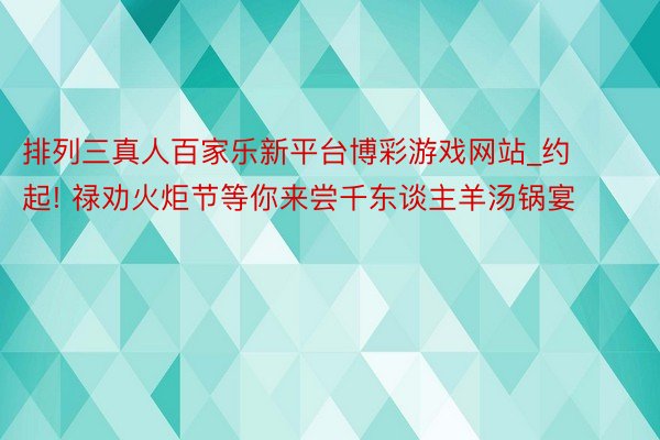 排列三真人百家乐新平台博彩游戏网站_约起! 禄劝火炬节等你来尝千东谈主羊汤锅宴