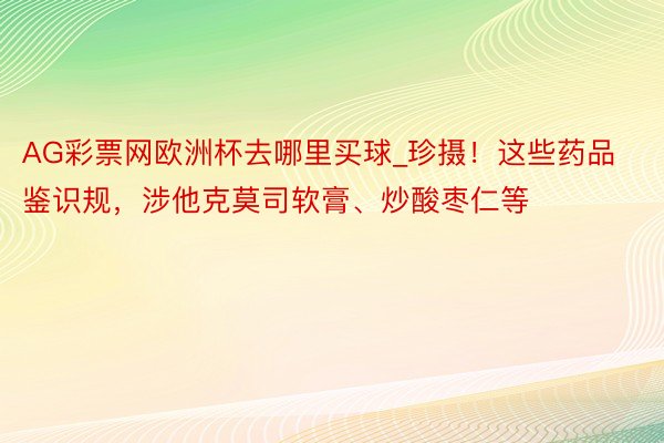 AG彩票网欧洲杯去哪里买球_珍摄！这些药品鉴识规，涉他克莫司软膏、炒酸枣仁等