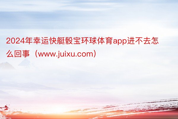 2024年幸运快艇骰宝环球体育app进不去怎么回事（www.juixu.com）