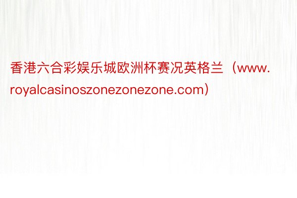 香港六合彩娱乐城欧洲杯赛况英格兰（www.royalcasinoszonezonezone.com）