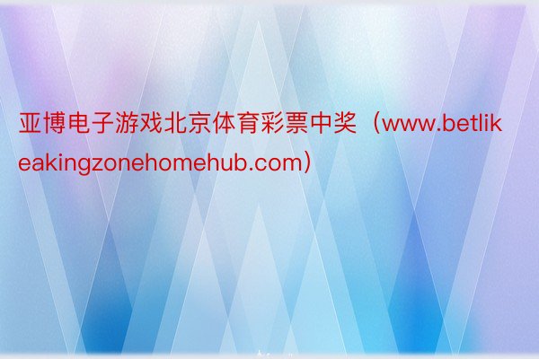 亚博电子游戏北京体育彩票中奖（www.betlikeakingzonehomehub.com）