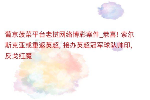 葡京菠菜平台老挝网络博彩案件_恭喜! 索尔斯克亚或重返英超， 接办英超冠军球队帅印， 反戈红魔