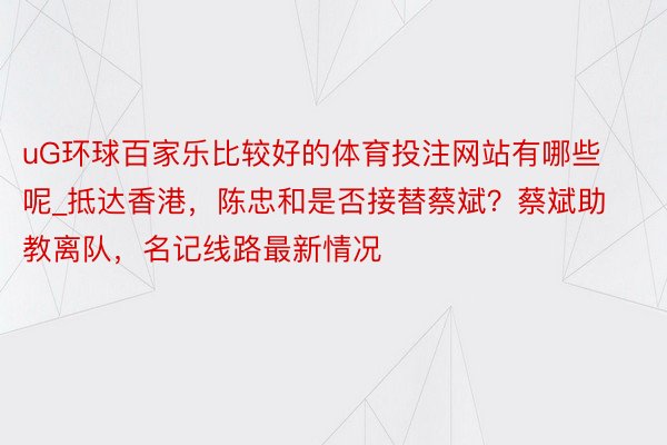 uG环球百家乐比较好的体育投注网站有哪些呢_抵达香港，陈忠和是否接替蔡斌？蔡斌助教离队，名记线路最新情况