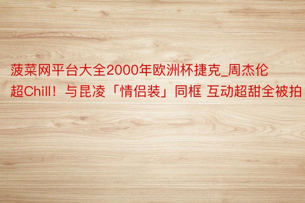 菠菜网平台大全2000年欧洲杯捷克_周杰伦超Chill！与昆凌「情侣装」同框 互动超甜全被拍