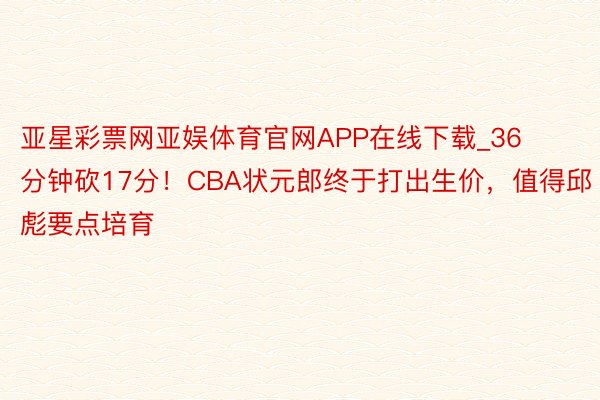 亚星彩票网亚娱体育官网APP在线下载_36分钟砍17分！CBA状元郎终于打出生价，值得邱彪要点培育