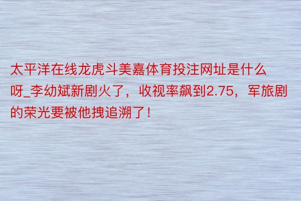 太平洋在线龙虎斗美嘉体育投注网址是什么呀_李幼斌新剧火了，收视率飙到2.75，军旅剧的荣光要被他拽追溯了！