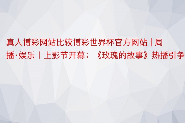 真人博彩网站比较博彩世界杯官方网站 | 周播·娱乐丨上影节开幕；《玫瑰的故事》热播引争议