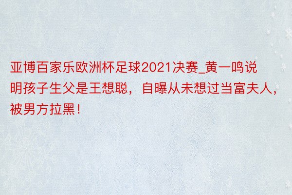 亚博百家乐欧洲杯足球2021决赛_黄一鸣说明孩子生父是王想聪，自曝从未想过当富夫人，被男方拉黑！