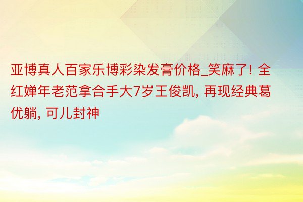 亚博真人百家乐博彩染发膏价格_笑麻了! 全红婵年老范拿合手大7岁王俊凯, 再现经典葛优躺, 可儿封神