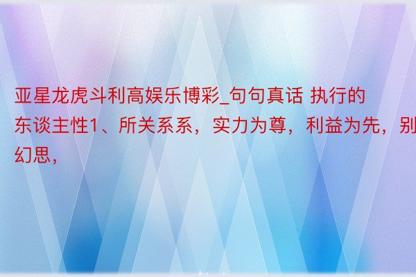 亚星龙虎斗利高娱乐博彩_句句真话 执行的东谈主性1、所关系系，实力为尊，利益为先，别抱幻思，