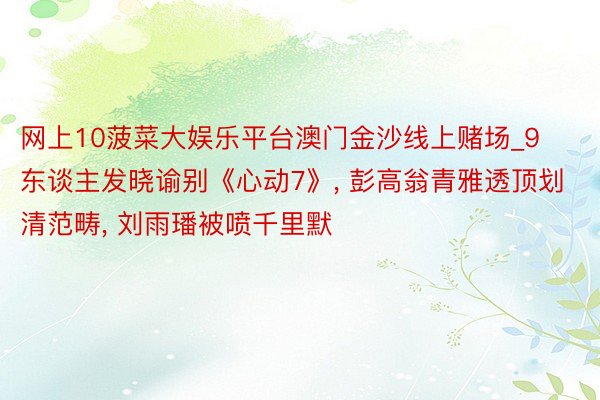 网上10菠菜大娱乐平台澳门金沙线上赌场_9东谈主发晓谕别《心动7》, 彭高翁青雅透顶划清范畴, 刘雨璠被喷千里默