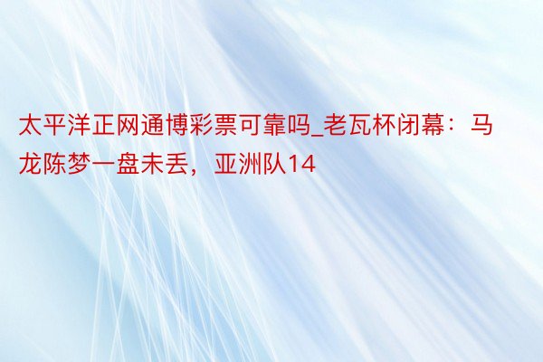 太平洋正网通博彩票可靠吗_老瓦杯闭幕：马龙陈梦一盘未丢，亚洲队14