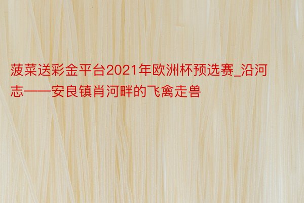 菠菜送彩金平台2021年欧洲杯预选赛_沿河志——安良镇肖河畔的飞禽走兽