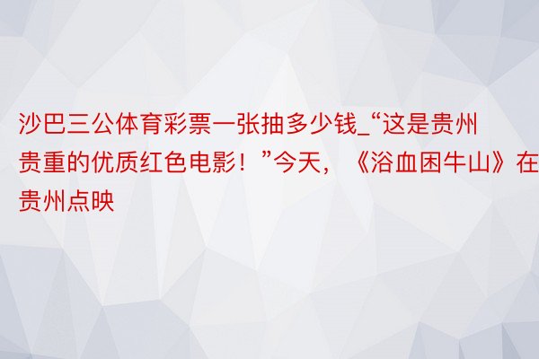 沙巴三公体育彩票一张抽多少钱_“这是贵州贵重的优质红色电影！”今天，《浴血困牛山》在贵州点映