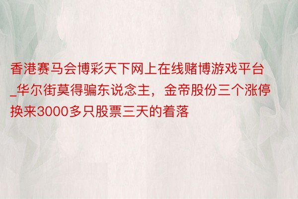 香港赛马会博彩天下网上在线赌博游戏平台_华尔街莫得骗东说念主，金帝股份三个涨停换来3000多只股票三天的着落