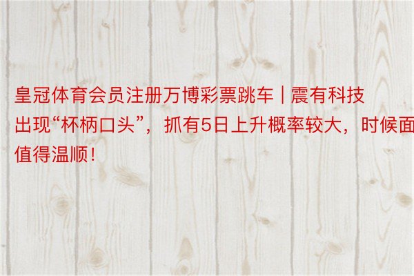 皇冠体育会员注册万博彩票跳车 | 震有科技出现“杯柄口头”，抓有5日上升概率较大，时候面值得温顺！