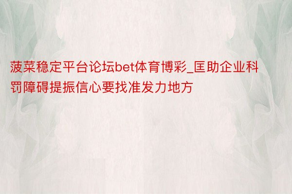 菠菜稳定平台论坛bet体育博彩_匡助企业科罚障碍提振信心要找准发力地方