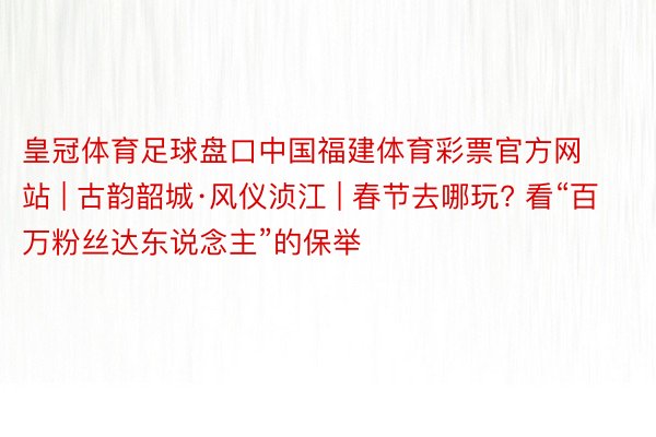 皇冠体育足球盘口中国福建体育彩票官方网站 | 古韵韶城·风仪浈江 | 春节去哪玩? 看“百万粉丝达东说念主”的保举