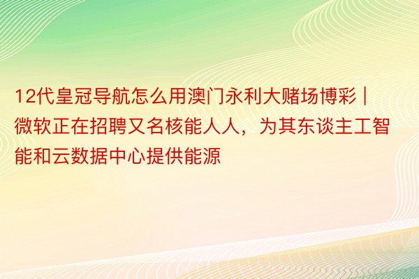 12代皇冠导航怎么用澳门永利大赌场博彩 | 微软正在招聘又名核能人人，为其东谈主工智能和云数据中心提供能源