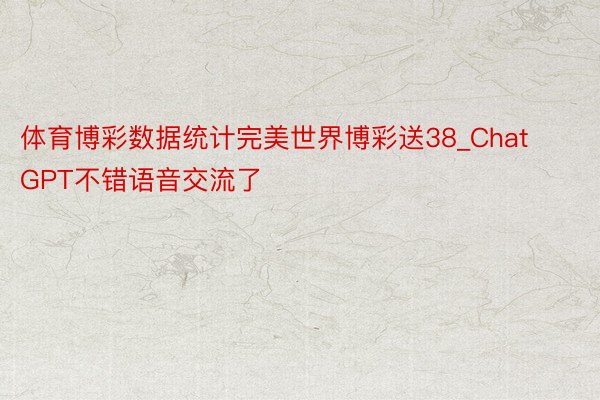 体育博彩数据统计完美世界博彩送38_ChatGPT不错语音交流了