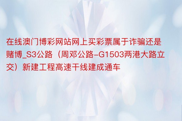 在线澳门博彩网站网上买彩票属于诈骗还是赌博_S3公路（周邓公路-G1503两港大路立交）新建工程高速干线建成通车