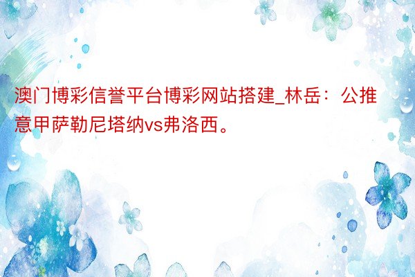 澳门博彩信誉平台博彩网站搭建_林岳：公推意甲萨勒尼塔纳vs弗洛西。